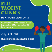UHS flu vaccine clinics, by appointment only. Alumni Hall, HUB-Robeson Center from September 21 to November 10. 9 a.m. to 4 p.m. Don't get knocked out by the flu this season! #FightFluPSU